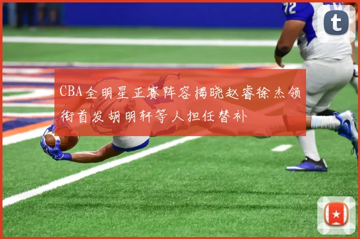 CBA全明星正赛阵容揭晓赵睿徐杰领衔首发胡明轩等人担任替补