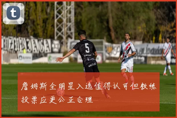 詹姆斯全明星入选值得认可但教练投票应更公正合理