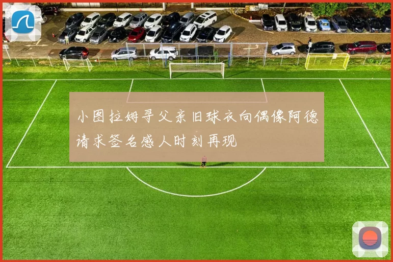 小图拉姆寻父亲旧球衣向偶像阿德请求签名感人时刻再现