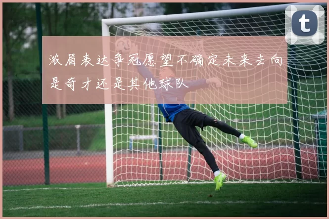 浓眉表达争冠愿望不确定未来去向是奇才还是其他球队