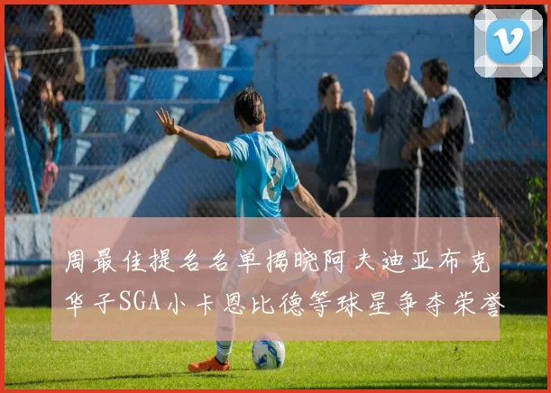 周最佳提名名单揭晓阿夫迪亚布克华子SGA小卡恩比德等球星争夺荣誉