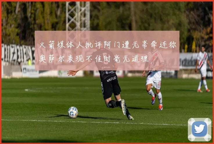 火箭媒体人批评阿门遭无辜牵连称奥萨尔表现不佳时毫无道理