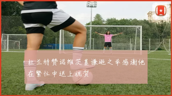 杜兰特赞诺维茨基谦逊之举感谢他在繁忙中送上祝贺