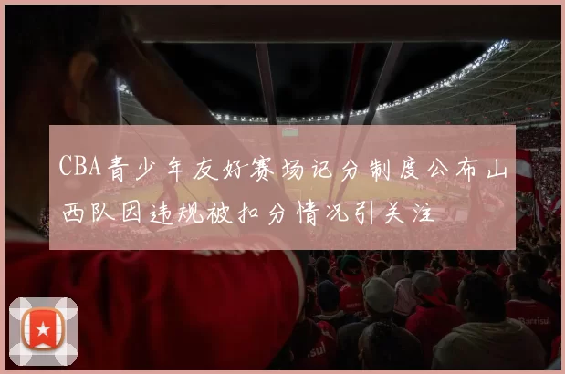 CBA青少年友好赛场记分制度公布山西队因违规被扣分情况引关注