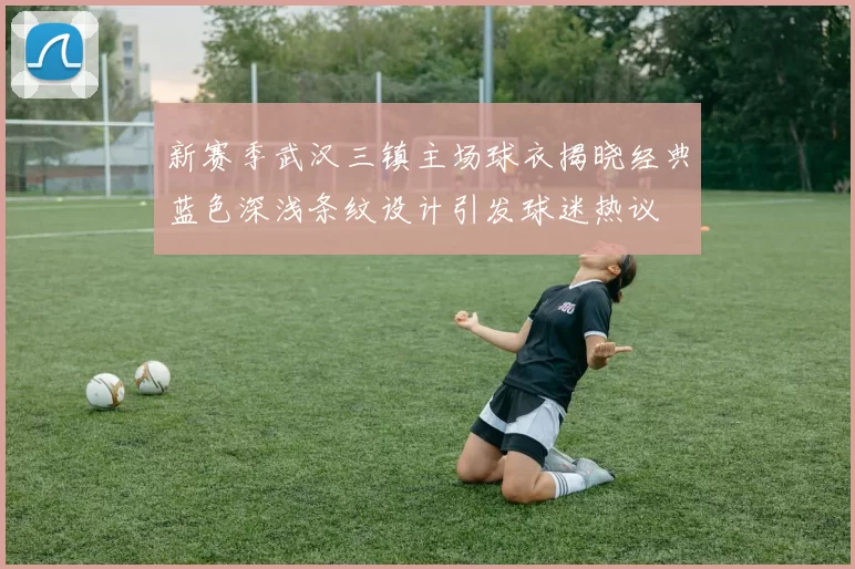 新赛季武汉三镇主场球衣揭晓经典蓝色深浅条纹设计引发球迷热议