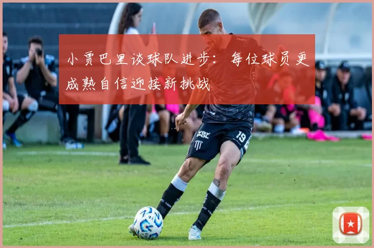 小贾巴里谈球队进步：每位球员更成熟自信迎接新挑战