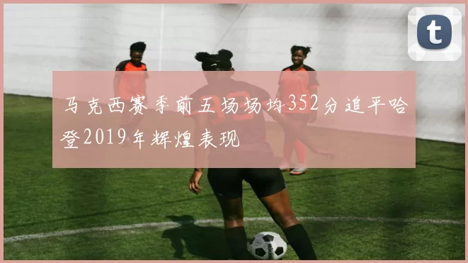 马克西赛季前五场场均352分追平哈登2019年辉煌表现