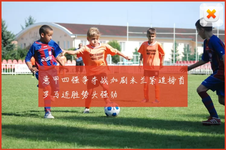 意甲四强争夺战加剧米兰紧追榜首罗马连胜势头强劲