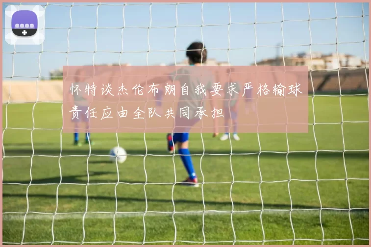 怀特谈杰伦布朗自我要求严格输球责任应由全队共同承担