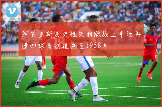 阿贾克斯历史性失利欧战上半场再遭四球重创追溯至1958年